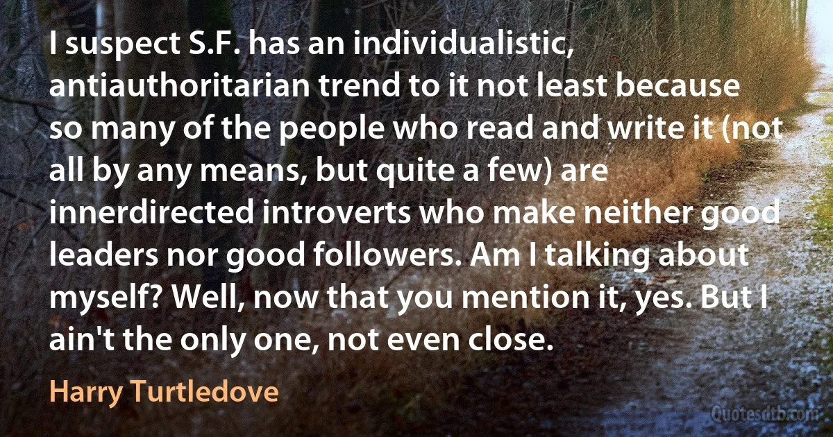 I suspect S.F. has an individualistic, antiauthoritarian trend to it not least because so many of the people who read and write it (not all by any means, but quite a few) are innerdirected introverts who make neither good leaders nor good followers. Am I talking about myself? Well, now that you mention it, yes. But I ain't the only one, not even close. (Harry Turtledove)