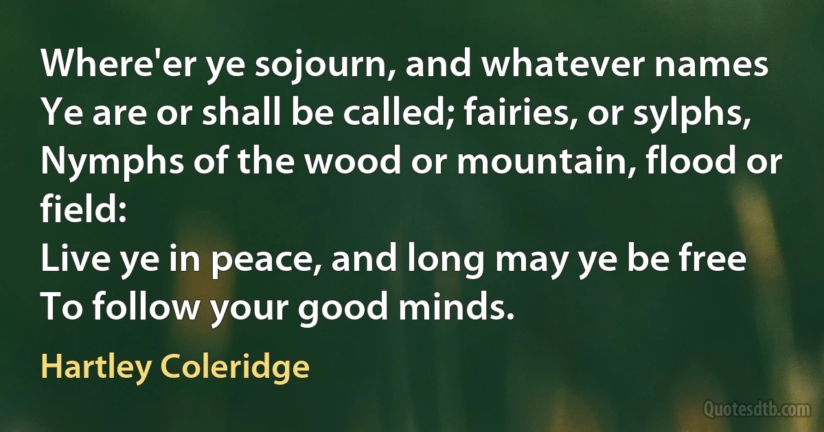 Where'er ye sojourn, and whatever names
Ye are or shall be called; fairies, or sylphs,
Nymphs of the wood or mountain, flood or field:
Live ye in peace, and long may ye be free
To follow your good minds. (Hartley Coleridge)