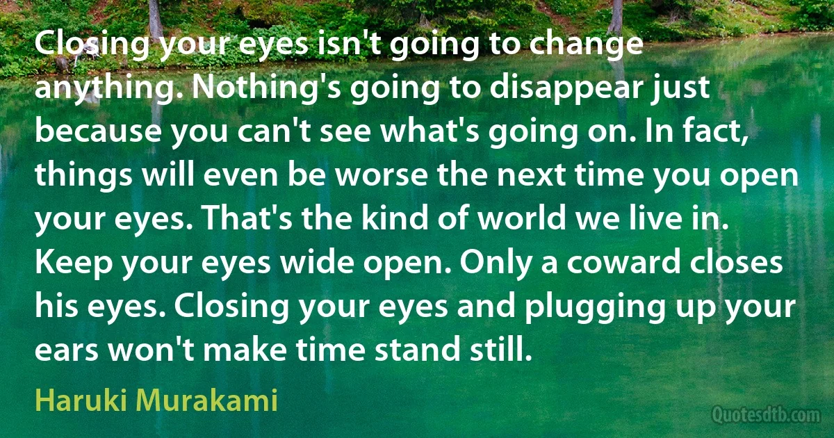 Closing your eyes isn't going to change anything. Nothing's going to disappear just because you can't see what's going on. In fact, things will even be worse the next time you open your eyes. That's the kind of world we live in. Keep your eyes wide open. Only a coward closes his eyes. Closing your eyes and plugging up your ears won't make time stand still. (Haruki Murakami)