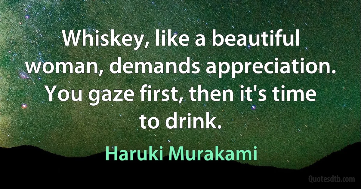 Whiskey, like a beautiful woman, demands appreciation. You gaze first, then it's time to drink. (Haruki Murakami)