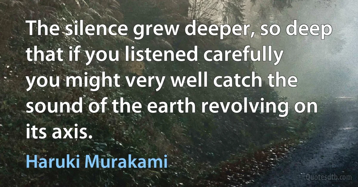 The silence grew deeper, so deep that if you listened carefully you might very well catch the sound of the earth revolving on its axis. (Haruki Murakami)