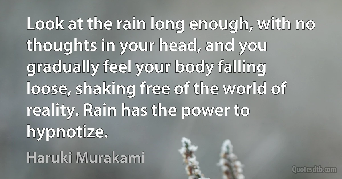 Look at the rain long enough, with no thoughts in your head, and you gradually feel your body falling loose, shaking free of the world of reality. Rain has the power to hypnotize. (Haruki Murakami)