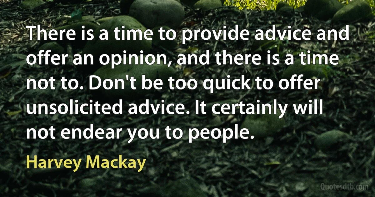 There is a time to provide advice and offer an opinion, and there is a time not to. Don't be too quick to offer unsolicited advice. It certainly will not endear you to people. (Harvey Mackay)