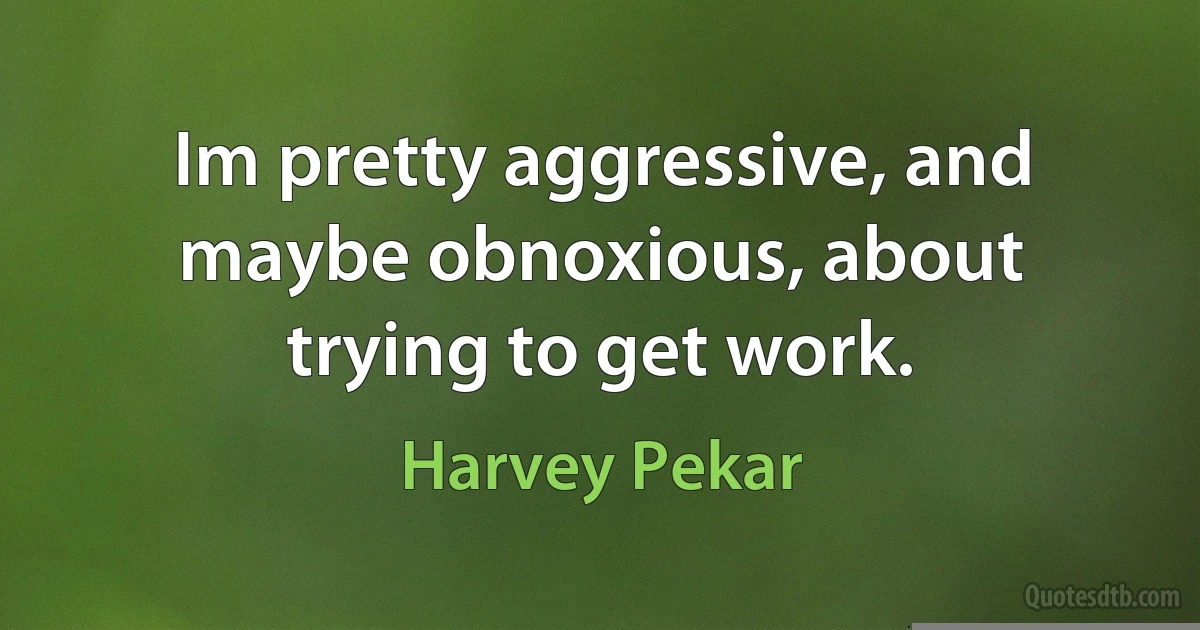 Im pretty aggressive, and maybe obnoxious, about trying to get work. (Harvey Pekar)