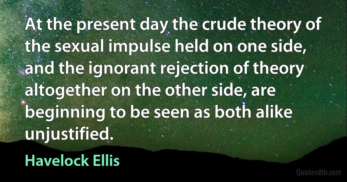 At the present day the crude theory of the sexual impulse held on one side, and the ignorant rejection of theory altogether on the other side, are beginning to be seen as both alike unjustified. (Havelock Ellis)