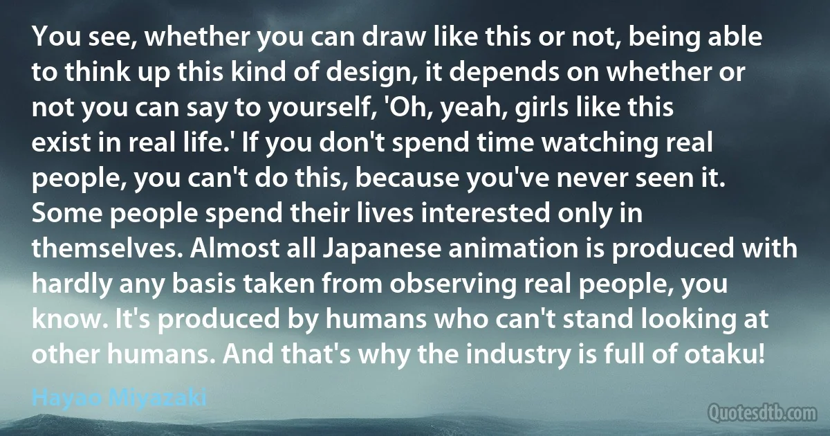 You see, whether you can draw like this or not, being able to think up this kind of design, it depends on whether or not you can say to yourself, 'Oh, yeah, girls like this exist in real life.' If you don't spend time watching real people, you can't do this, because you've never seen it. Some people spend their lives interested only in themselves. Almost all Japanese animation is produced with hardly any basis taken from observing real people, you know. It's produced by humans who can't stand looking at other humans. And that's why the industry is full of otaku! (Hayao Miyazaki)