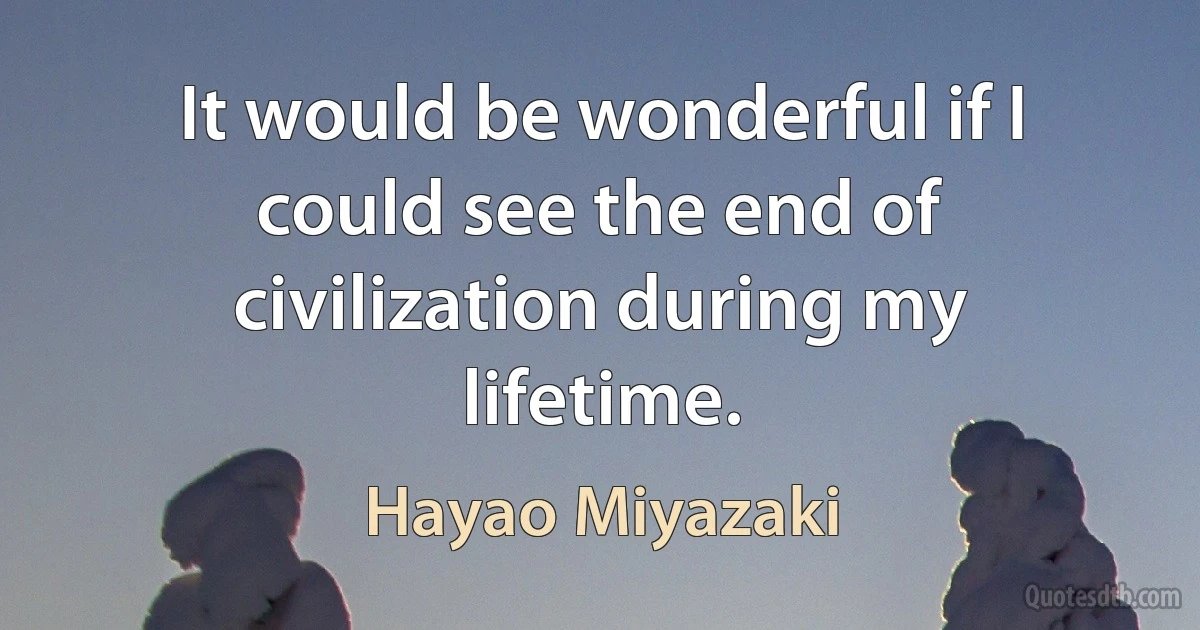 It would be wonderful if I could see the end of civilization during my lifetime. (Hayao Miyazaki)