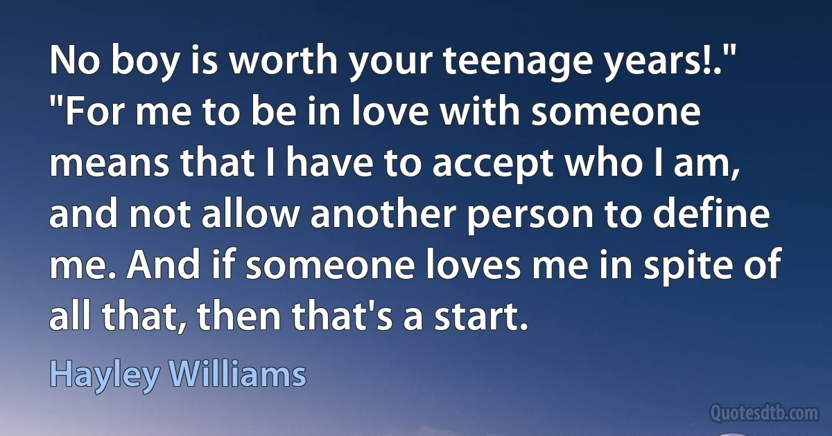 No boy is worth your teenage years!." "For me to be in love with someone means that I have to accept who I am, and not allow another person to define me. And if someone loves me in spite of all that, then that's a start. (Hayley Williams)