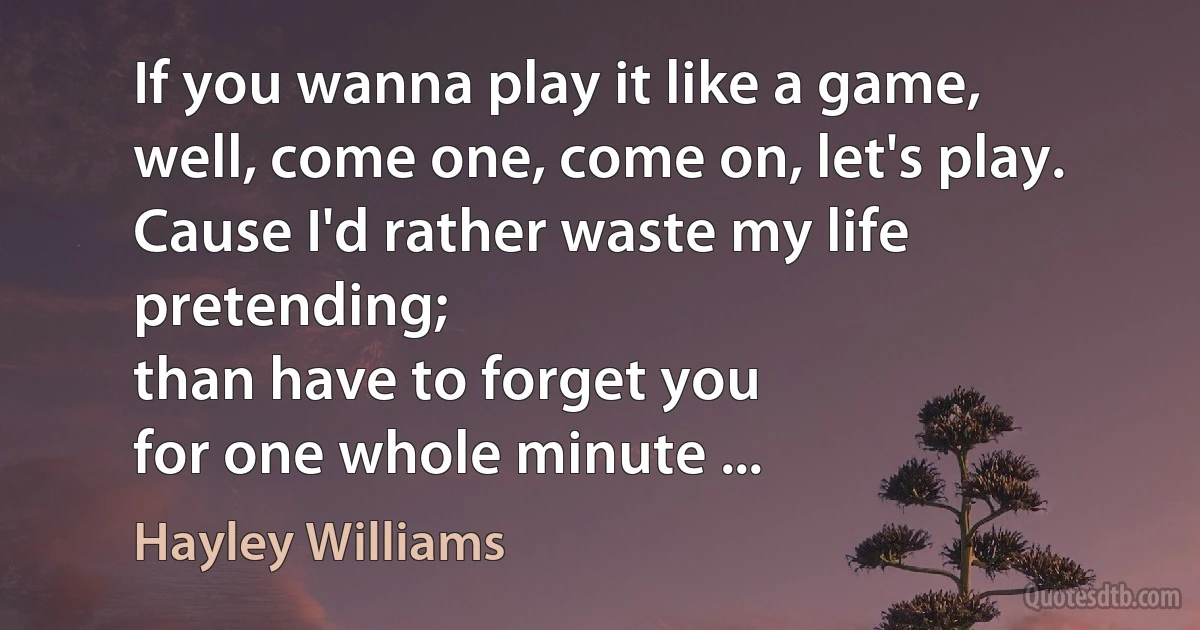 If you wanna play it like a game,
well, come one, come on, let's play.
Cause I'd rather waste my life pretending;
than have to forget you
for one whole minute ... (Hayley Williams)