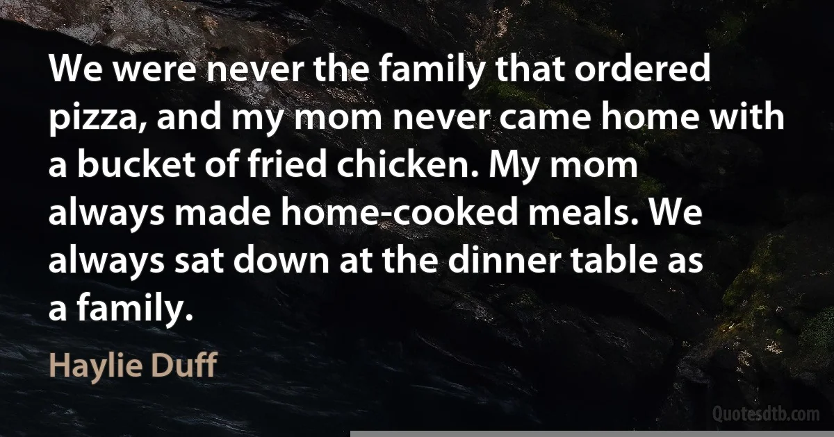 We were never the family that ordered pizza, and my mom never came home with a bucket of fried chicken. My mom always made home-cooked meals. We always sat down at the dinner table as a family. (Haylie Duff)