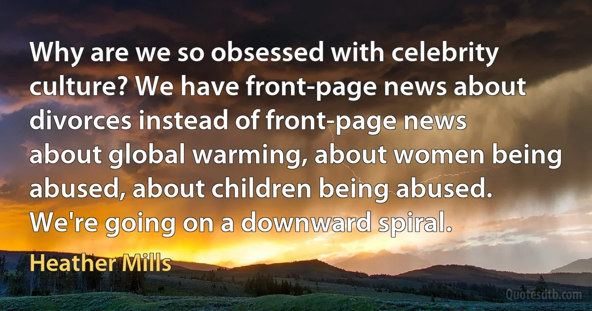 Why are we so obsessed with celebrity culture? We have front-page news about divorces instead of front-page news about global warming, about women being abused, about children being abused. We're going on a downward spiral. (Heather Mills)