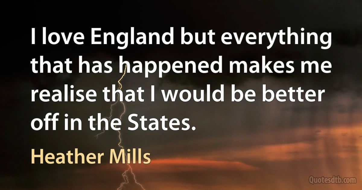 I love England but everything that has happened makes me realise that I would be better off in the States. (Heather Mills)