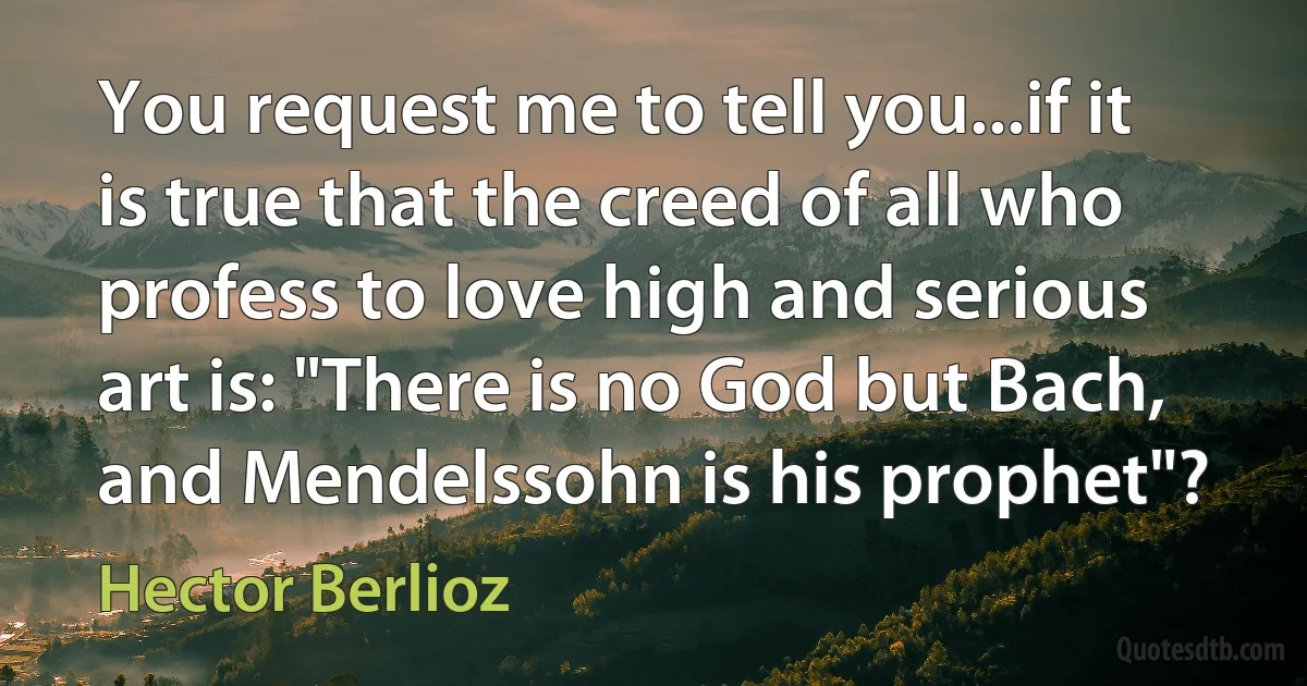 You request me to tell you...if it is true that the creed of all who profess to love high and serious art is: "There is no God but Bach, and Mendelssohn is his prophet"? (Hector Berlioz)