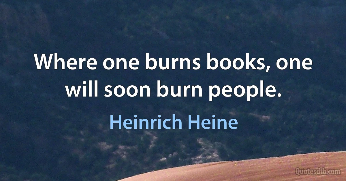 Where one burns books, one will soon burn people. (Heinrich Heine)