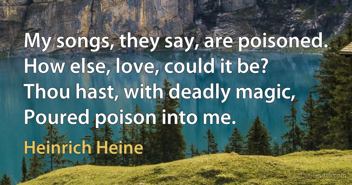 My songs, they say, are poisoned.
How else, love, could it be?
Thou hast, with deadly magic,
Poured poison into me. (Heinrich Heine)