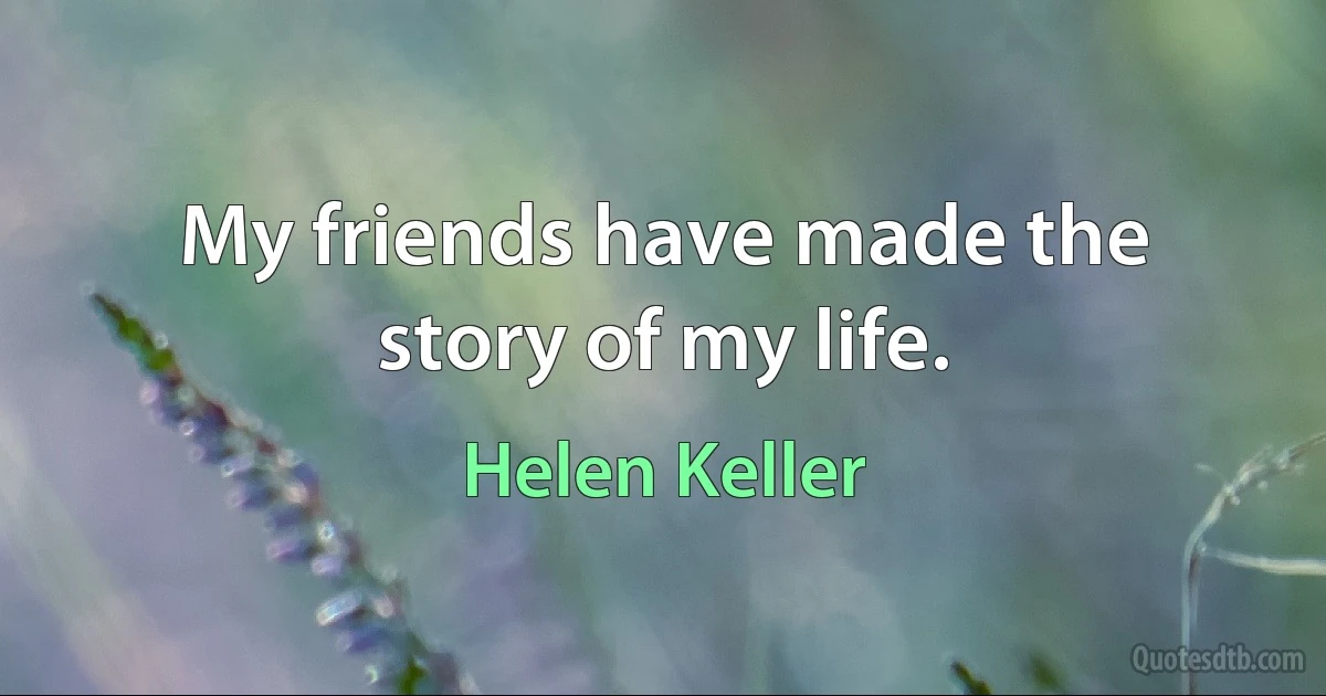 My friends have made the story of my life. (Helen Keller)