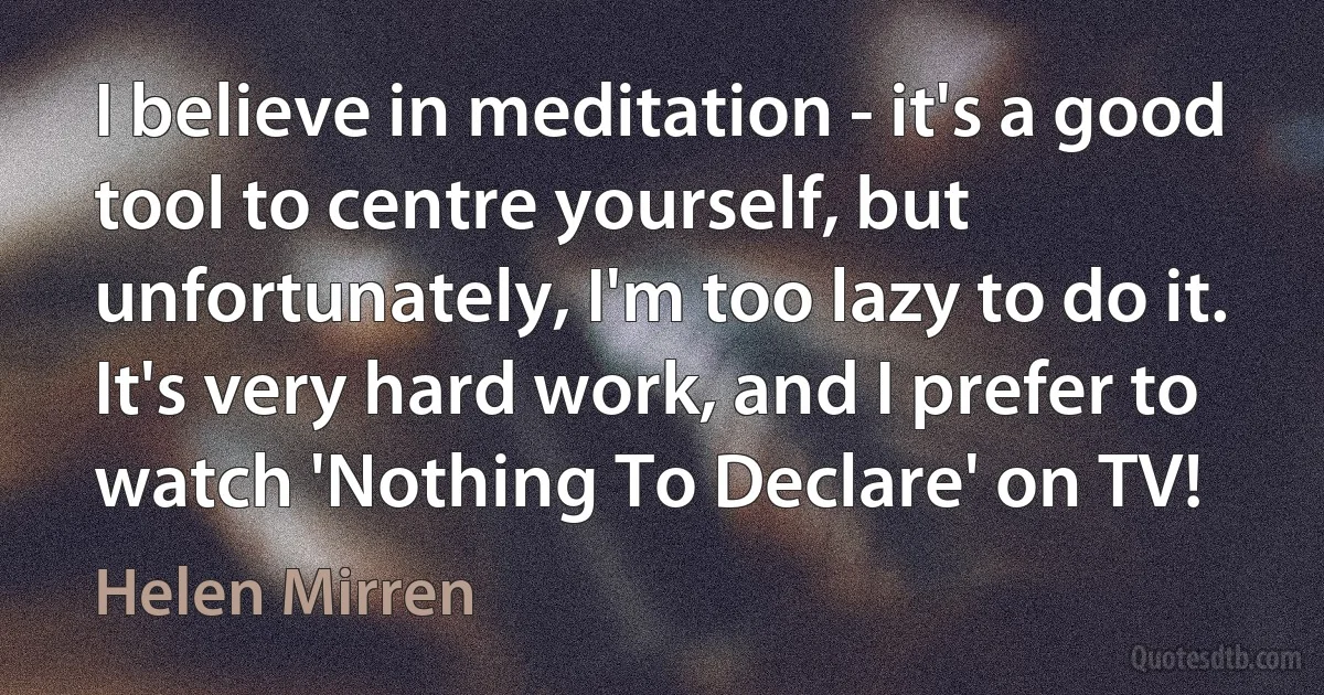 I believe in meditation - it's a good tool to centre yourself, but unfortunately, I'm too lazy to do it. It's very hard work, and I prefer to watch 'Nothing To Declare' on TV! (Helen Mirren)