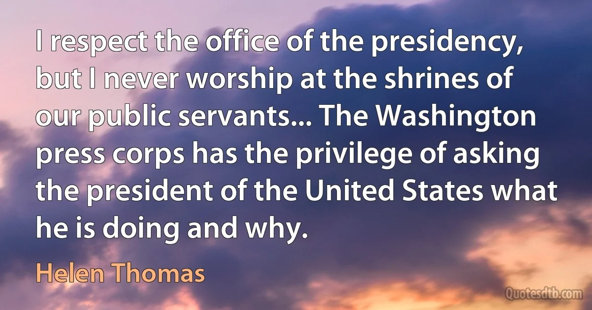 I respect the office of the presidency, but I never worship at the shrines of our public servants... The Washington press corps has the privilege of asking the president of the United States what he is doing and why. (Helen Thomas)