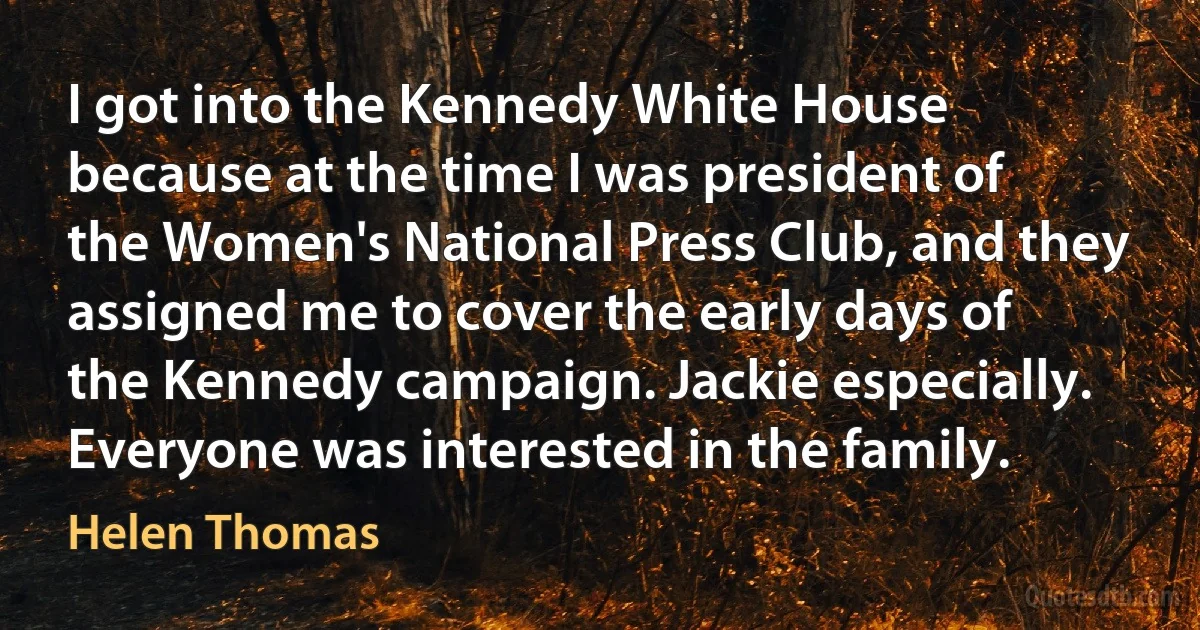 I got into the Kennedy White House because at the time I was president of the Women's National Press Club, and they assigned me to cover the early days of the Kennedy campaign. Jackie especially. Everyone was interested in the family. (Helen Thomas)