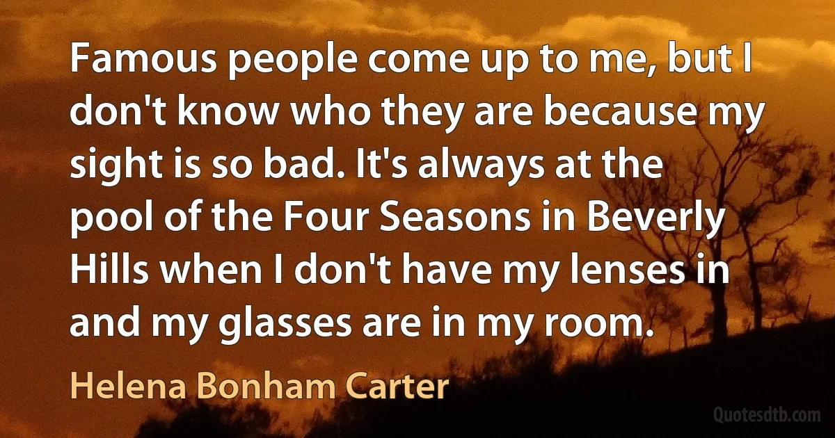 Famous people come up to me, but I don't know who they are because my sight is so bad. It's always at the pool of the Four Seasons in Beverly Hills when I don't have my lenses in and my glasses are in my room. (Helena Bonham Carter)