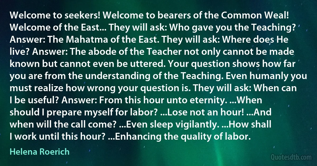 Welcome to seekers! Welcome to bearers of the Common Weal! Welcome of the East... They will ask: Who gave you the Teaching? Answer: The Mahatma of the East. They will ask: Where does He live? Answer: The abode of the Teacher not only cannot be made known but cannot even be uttered. Your question shows how far you are from the understanding of the Teaching. Even humanly you must realize how wrong your question is. They will ask: When can I be useful? Answer: From this hour unto eternity. ...When should I prepare myself for labor? ...Lose not an hour! ...And when will the call come? ...Even sleep vigilantly. ...How shall I work until this hour? ...Enhancing the quality of labor. (Helena Roerich)