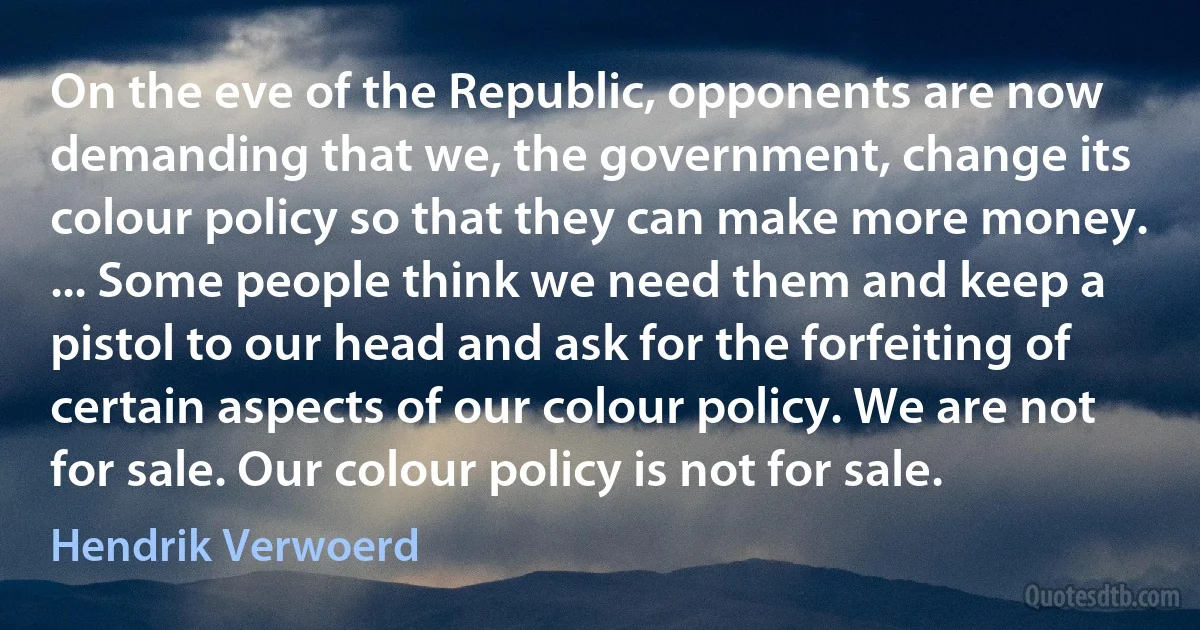 On the eve of the Republic, opponents are now demanding that we, the government, change its colour policy so that they can make more money. ... Some people think we need them and keep a pistol to our head and ask for the forfeiting of certain aspects of our colour policy. We are not for sale. Our colour policy is not for sale. (Hendrik Verwoerd)