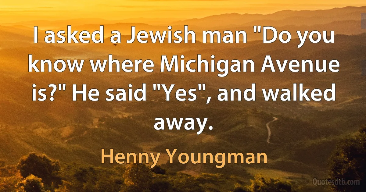 I asked a Jewish man "Do you know where Michigan Avenue is?" He said "Yes", and walked away. (Henny Youngman)