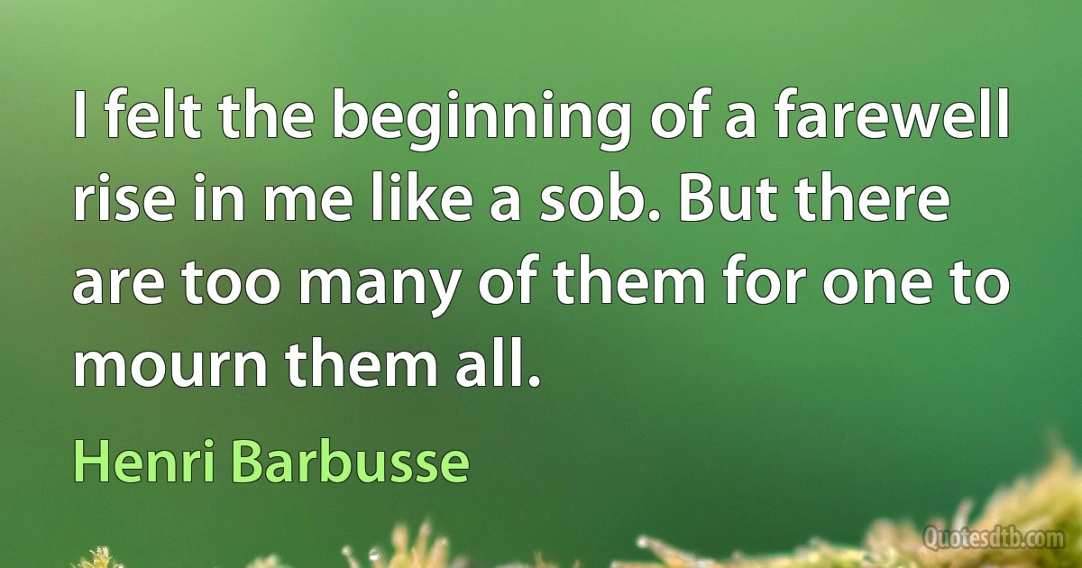 I felt the beginning of a farewell rise in me like a sob. But there are too many of them for one to mourn them all. (Henri Barbusse)