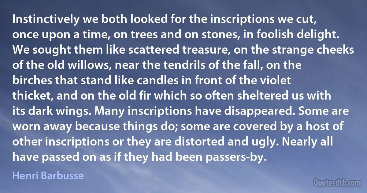 Instinctively we both looked for the inscriptions we cut, once upon a time, on trees and on stones, in foolish delight. We sought them like scattered treasure, on the strange cheeks of the old willows, near the tendrils of the fall, on the birches that stand like candles in front of the violet thicket, and on the old fir which so often sheltered us with its dark wings. Many inscriptions have disappeared. Some are worn away because things do; some are covered by a host of other inscriptions or they are distorted and ugly. Nearly all have passed on as if they had been passers-by. (Henri Barbusse)