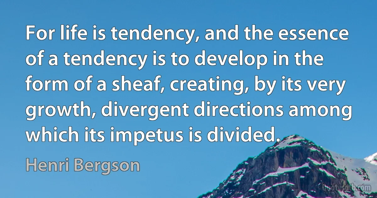 For life is tendency, and the essence of a tendency is to develop in the form of a sheaf, creating, by its very growth, divergent directions among which its impetus is divided. (Henri Bergson)