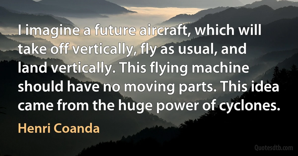 I imagine a future aircraft, which will take off vertically, fly as usual, and land vertically. This flying machine should have no moving parts. This idea came from the huge power of cyclones. (Henri Coanda)