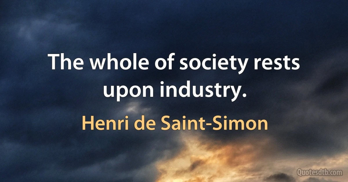 The whole of society rests upon industry. (Henri de Saint-Simon)