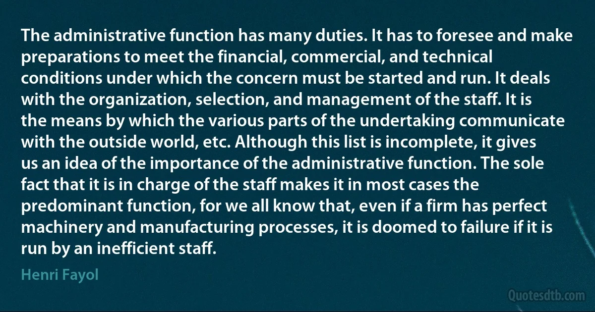 The administrative function has many duties. It has to foresee and make preparations to meet the financial, commercial, and technical conditions under which the concern must be started and run. It deals with the organization, selection, and management of the staff. It is the means by which the various parts of the undertaking communicate with the outside world, etc. Although this list is incomplete, it gives us an idea of the importance of the administrative function. The sole fact that it is in charge of the staff makes it in most cases the predominant function, for we all know that, even if a firm has perfect machinery and manufacturing processes, it is doomed to failure if it is run by an inefficient staff. (Henri Fayol)