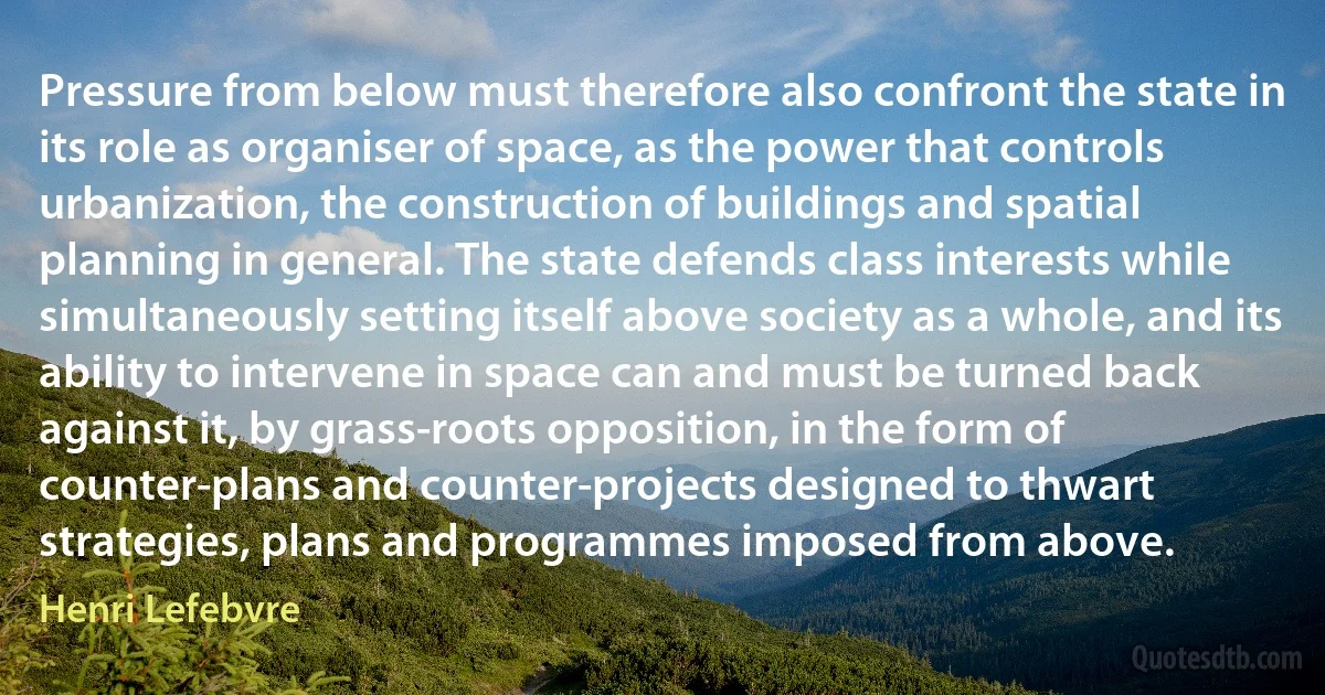 Pressure from below must therefore also confront the state in its role as organiser of space, as the power that controls urbanization, the construction of buildings and spatial planning in general. The state defends class interests while simultaneously setting itself above society as a whole, and its ability to intervene in space can and must be turned back against it, by grass-roots opposition, in the form of counter-plans and counter-projects designed to thwart strategies, plans and programmes imposed from above. (Henri Lefebvre)