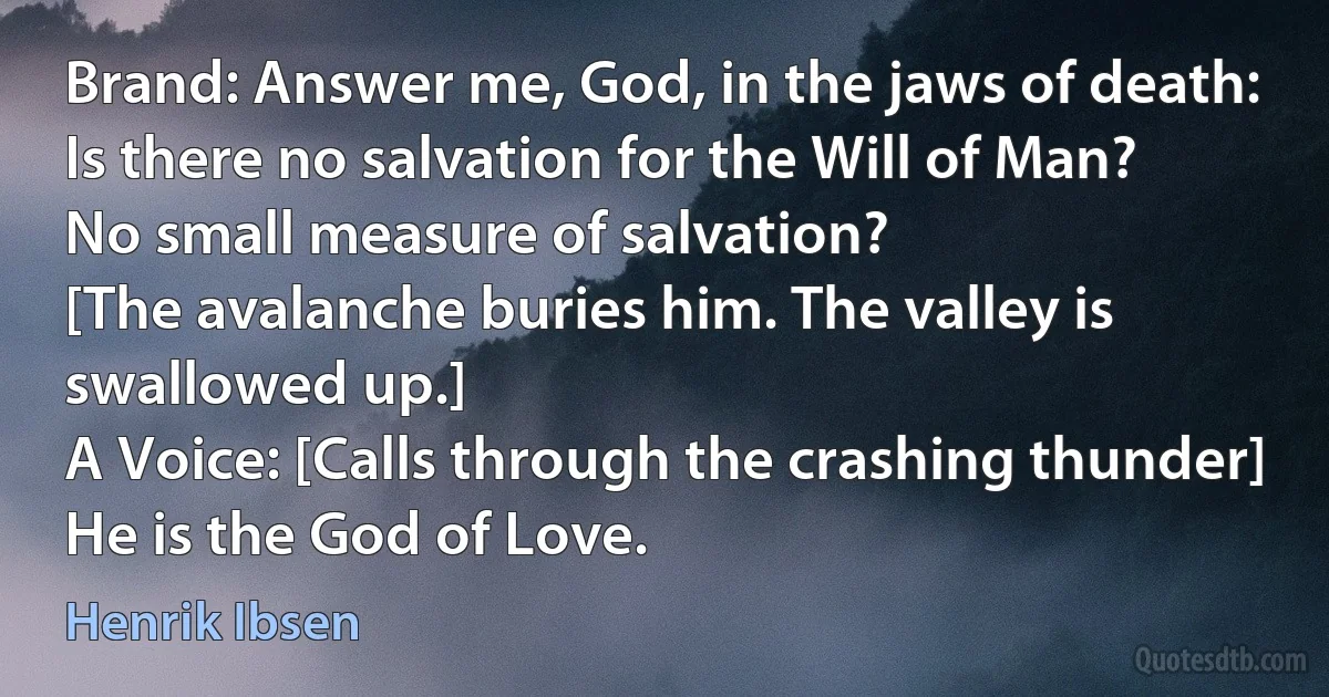 Brand: Answer me, God, in the jaws of death:
Is there no salvation for the Will of Man?
No small measure of salvation?
[The avalanche buries him. The valley is swallowed up.]
A Voice: [Calls through the crashing thunder] He is the God of Love. (Henrik Ibsen)