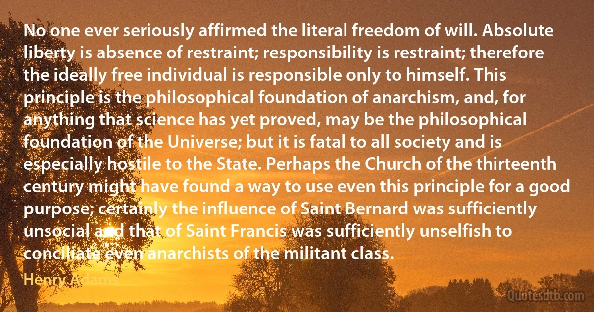 No one ever seriously affirmed the literal freedom of will. Absolute liberty is absence of restraint; responsibility is restraint; therefore the ideally free individual is responsible only to himself. This principle is the philosophical foundation of anarchism, and, for anything that science has yet proved, may be the philosophical foundation of the Universe; but it is fatal to all society and is especially hostile to the State. Perhaps the Church of the thirteenth century might have found a way to use even this principle for a good purpose; certainly the influence of Saint Bernard was sufficiently unsocial and that of Saint Francis was sufficiently unselfish to conciliate even anarchists of the militant class. (Henry Adams)