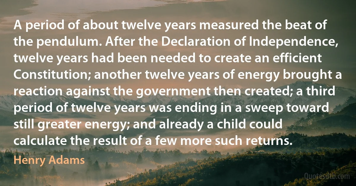 A period of about twelve years measured the beat of the pendulum. After the Declaration of Independence, twelve years had been needed to create an efficient Constitution; another twelve years of energy brought a reaction against the government then created; a third period of twelve years was ending in a sweep toward still greater energy; and already a child could calculate the result of a few more such returns. (Henry Adams)