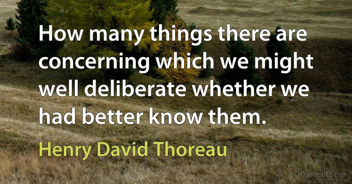 How many things there are concerning which we might well deliberate whether we had better know them. (Henry David Thoreau)