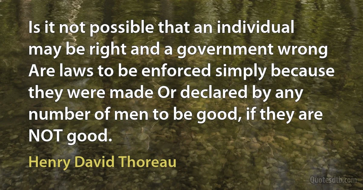 Is it not possible that an individual may be right and a government wrong Are laws to be enforced simply because they were made Or declared by any number of men to be good, if they are NOT good. (Henry David Thoreau)