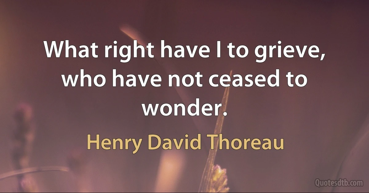 What right have I to grieve, who have not ceased to wonder. (Henry David Thoreau)