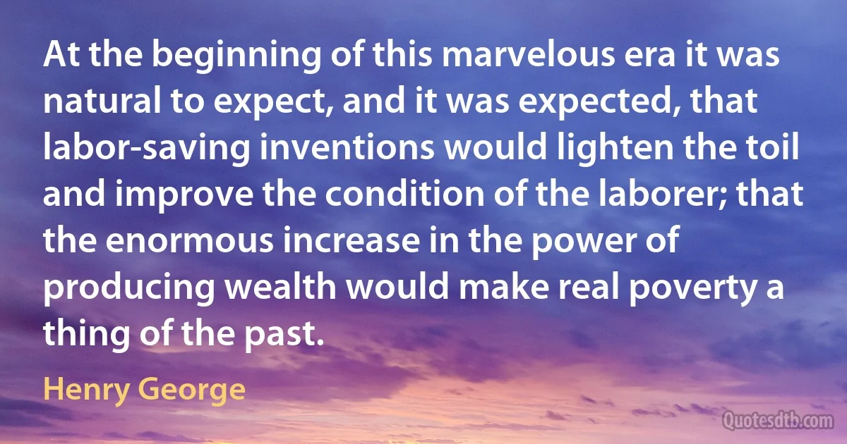 At the beginning of this marvelous era it was natural to expect, and it was expected, that labor-saving inventions would lighten the toil and improve the condition of the laborer; that the enormous increase in the power of producing wealth would make real poverty a thing of the past. (Henry George)