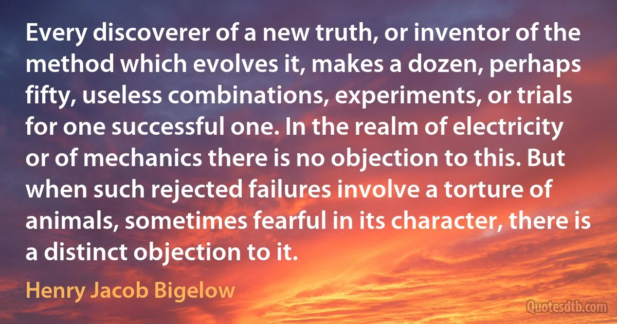 Every discoverer of a new truth, or inventor of the method which evolves it, makes a dozen, perhaps fifty, useless combinations, experiments, or trials for one successful one. In the realm of electricity or of mechanics there is no objection to this. But when such rejected failures involve a torture of animals, sometimes fearful in its character, there is a distinct objection to it. (Henry Jacob Bigelow)