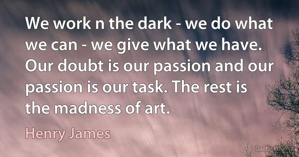 We work n the dark - we do what we can - we give what we have. Our doubt is our passion and our passion is our task. The rest is the madness of art. (Henry James)