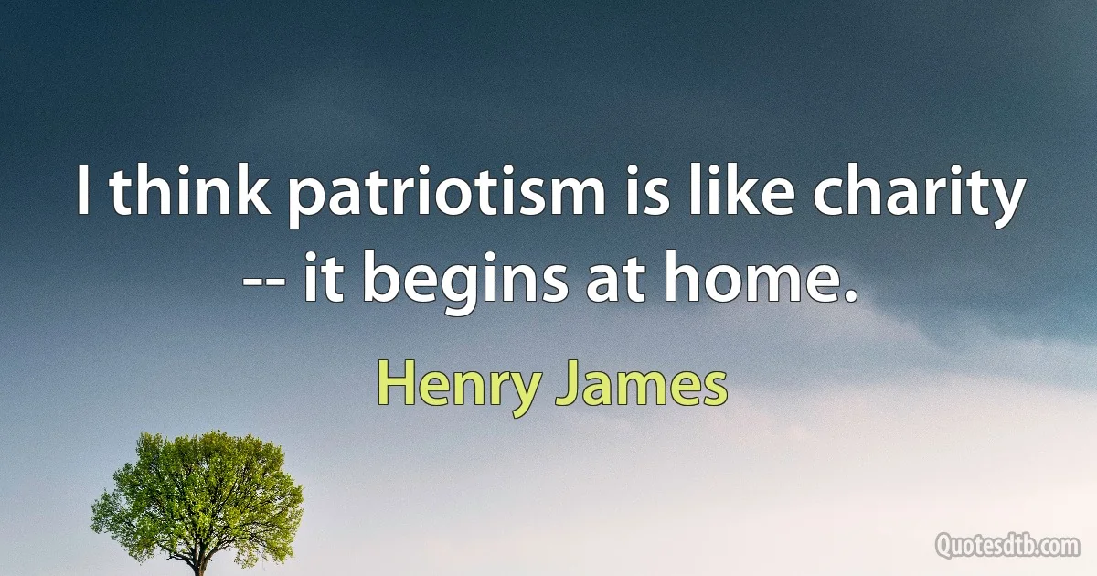 I think patriotism is like charity -- it begins at home. (Henry James)