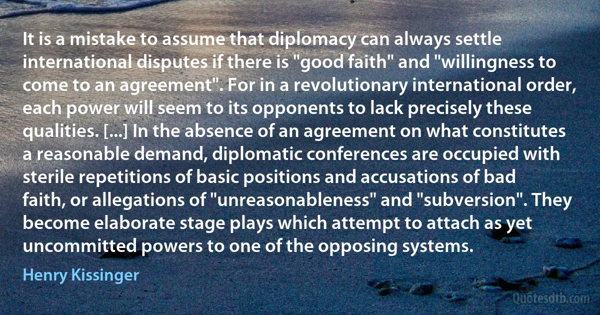 It is a mistake to assume that diplomacy can always settle international disputes if there is "good faith" and "willingness to come to an agreement". For in a revolutionary international order, each power will seem to its opponents to lack precisely these qualities. [...] In the absence of an agreement on what constitutes a reasonable demand, diplomatic conferences are occupied with sterile repetitions of basic positions and accusations of bad faith, or allegations of "unreasonableness" and "subversion". They become elaborate stage plays which attempt to attach as yet uncommitted powers to one of the opposing systems. (Henry Kissinger)