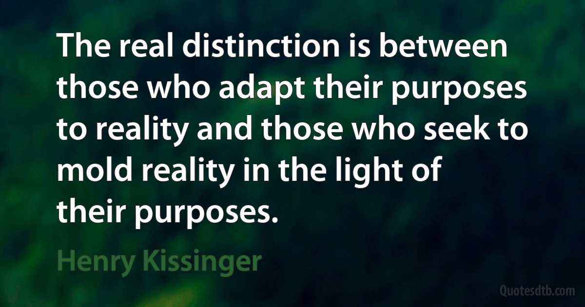 The real distinction is between those who adapt their purposes to reality and those who seek to mold reality in the light of their purposes. (Henry Kissinger)