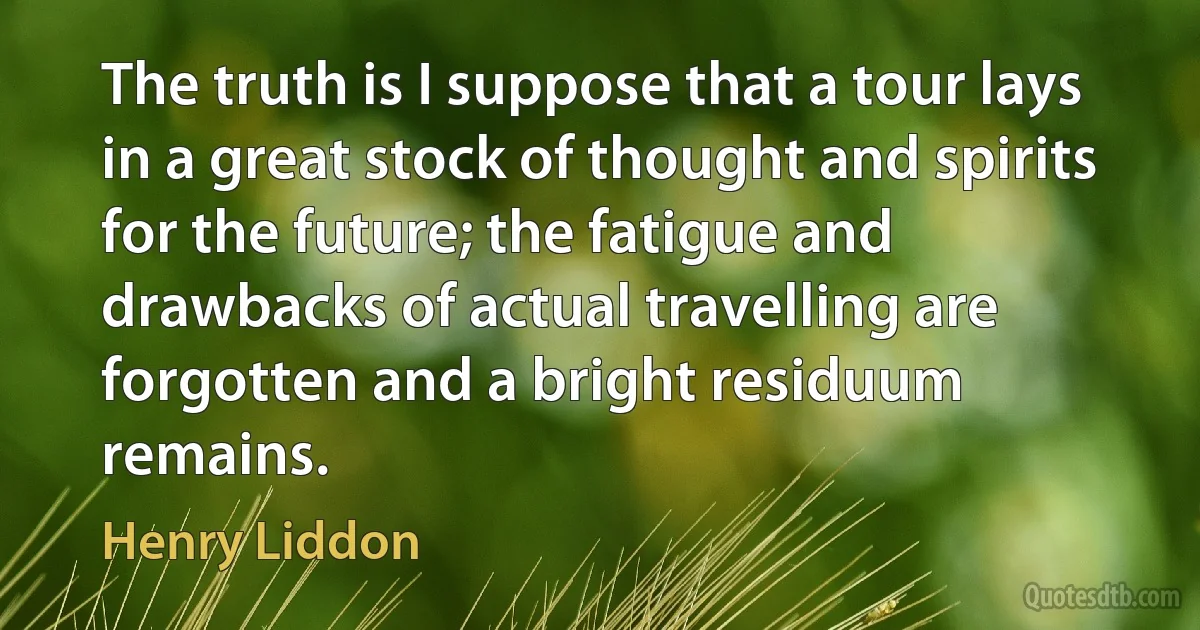 The truth is I suppose that a tour lays in a great stock of thought and spirits for the future; the fatigue and drawbacks of actual travelling are forgotten and a bright residuum remains. (Henry Liddon)