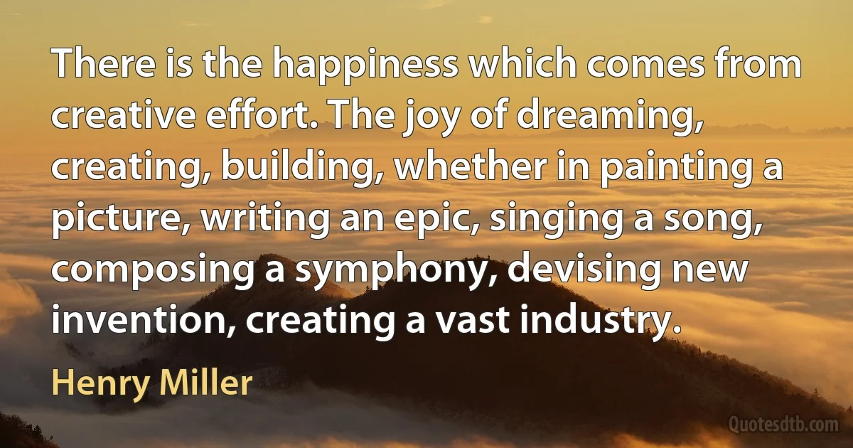 There is the happiness which comes from creative effort. The joy of dreaming, creating, building, whether in painting a picture, writing an epic, singing a song, composing a symphony, devising new invention, creating a vast industry. (Henry Miller)