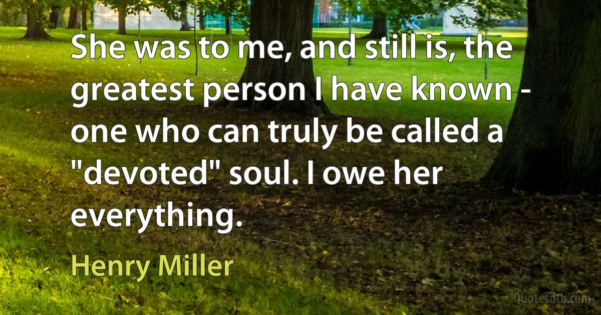 She was to me, and still is, the greatest person I have known - one who can truly be called a "devoted" soul. I owe her everything. (Henry Miller)