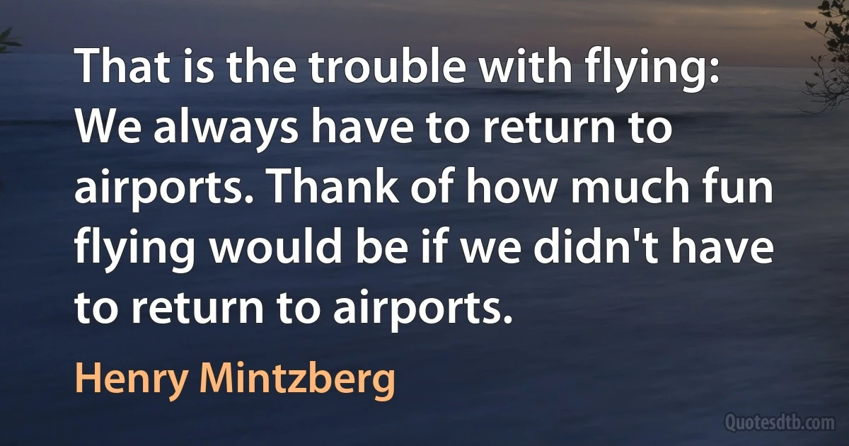 That is the trouble with flying: We always have to return to airports. Thank of how much fun flying would be if we didn't have to return to airports. (Henry Mintzberg)